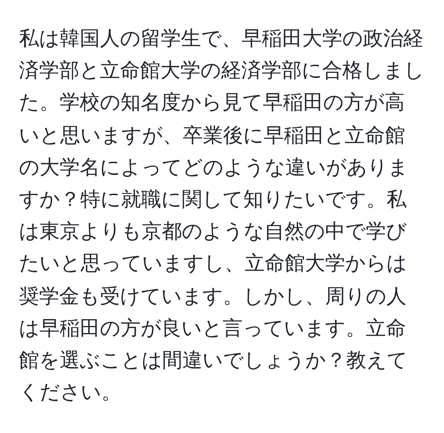 私は韓国人の留学生で、早稲田大学の政治経済学部と立命館大学の経済学部に合格しました。学校の知名度から見て早稲田の方が高いと思いますが、卒業後に早稲田と立命館の大学名によってどのような違いがありますか？特に就職に関して知りたいです。私は東京よりも京都のような自然の中で学びたいと思っていますし、立命館大学からは奨学金も受けています。しかし、周りの人は早稲田の方が良いと言っています。立命館を選ぶことは間違いでしょうか？教えてください。