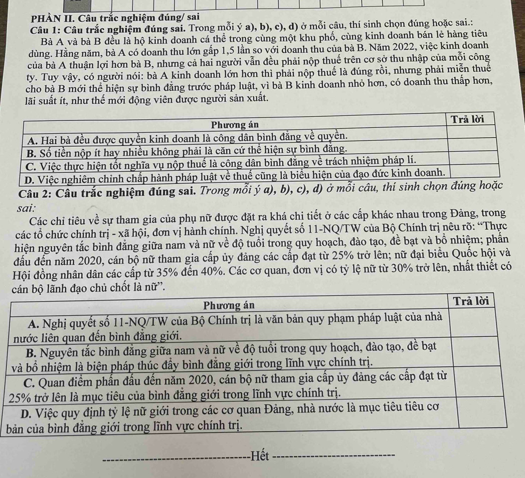 PHÀN II. Câu trắc nghiệm đúng/ sai
Câu 1: Câu trắc nghiệm đúng sai. Trong mỗi ý a), b), c), d) ở mỗi câu, thí sinh chọn đúng hoặc sai.:
Bà A và bà B đều là hộ kinh doanh cá thể trong cùng một khu phố, cùng kinh doanh bán lẻ hàng tiêu
dùng. Hằng năm, bà A có doanh thu lớn gấp 1,5 lần so với doanh thu của bà B. Năm 2022, việc kinh doanh
của bà A thuận lợi hơn bà B, nhưng cả hai người vẫn đều phải nộp thuế trên cơ sở thu nhập của mỗi công
ty. Tuy vậy, có người nói: bà A kinh doanh lớn hơn thì phải nộp thuế là đúng rồi, nhưng phải miễn thuế
cho bà B mới thể hiện sự bình đẳng trước pháp luật, vì bà B kinh doanh nhỏ hơn, có doanh thu thấp hơn,
lãi suất ít, như thế mới động viên được người sản xuất.
Câu 2: Câu trắc nghiệm đúng sai. Trong mỗi ý a), b), c), d) ở mỗ
sai:
Các chỉ tiêu về sự tham gia của phụ nữ được đặt ra khá chi tiết ở các cấp khác nhau trong Đảng, trong
các tổ chức chính trị - xã hội, đơn vị hành chính. Nghị quyết số 11-NQ/TW của Bộ Chính trị nêu rõ: “Thực
hiện nguyên tắc bình đẳng giữa nam và nữ về độ tuổi trong quy hoạch, đào tạo, đề bạt và bồ nhiệm; phần
đấu đến năm 2020, cán bộ nữ tham gia cấp ủy đảng các cấp đạt từ 25% trở lên; nữ đại biểu Quốc hội và
Hội đồng nhân dân các cấp từ 35% đến 40%. Các cơ quan, đơn vị có tỷ lệ nữ từ 30% trở lên, nhất thiết có
chủ chốt là nữ''.
Hết_