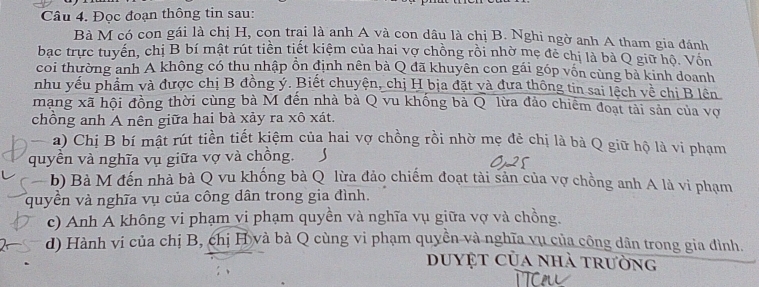 Đọc đoạn thông tin sau: 
Bà M có con gái là chị H, con trại là anh A và con dâu là chị B. Nghi ngờ anh A tham gia đánh 
bạc trực tuyển, chị B bí mật rút tiền tiết kiệm của hai vợ chồng rồi nhờ mẹ đẻ chị là bà Q giữ hộ. Vôn 
coi thường anh A không có thu nhập ổn định nên bà Q đã khuyên con gái góp vốn cùng bà kinh doanh 
nhu yếu phẩm và được chị B đồng ý. Biết chuyện, chị H bịa đặt và đưa thông tin sai lệch về chi B lên 
mạng xã hội đồng thời cùng bà M đến nhà bà Q vu khống bà Q lừa đảo chiêm đoạt tài sản của vợ 
chồng anh A nên giữa hai bà xảy ra xô xát. 
_ a) Chị B bí mật rút tiền tiết kiệm của hai vợ chồng rồi nhờ mẹ đẻ chị là bà Q giữ hộ là vi phạm 
quyền và nghĩa vụ giữa vợ và chồng. 
b) Bà M đến nhà bà Q vu khống bà Q lừa đảo chiếm đoạt tài sản của vợ chồng anh A là vi phạm 
quyền và nghĩa vụ của công dân trong gia đình. 
c) Anh A không vi phạm vi phạm quyền và nghĩa vụ giữa vợ và chồng. 
d) Hành vi của chị B, chị H và bà Q cùng vi phạm quyền và nghĩa vụ của công dân trong gia đình. 
duyệt của nhà trường