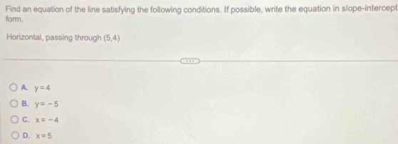 Find an equation of the line satisfying the following conditions. If possible, write the equation in slope-intercept
form.
Horizontal, passing through (5,4)
A. y=4
B. y=-5
C. x=-4
D. x=5