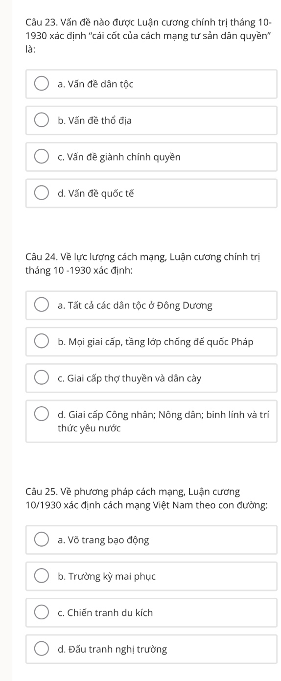 Vấn đề nào được Luận cương chính trị tháng 10-
1930 xác định ''cái cốt của cách mạng tư sản dân quyền''
là:
a. Vấn đề dân tộc
b. Vấn đề thổ địa
c. Vấn đề giành chính quyền
d. Vấn đề quốc tế
Câu 24. Về lực lượng cách mạng, Luận cương chính trị
tháng 10 -1930 xác định:
a. Tất cả các dân tộc ở Đông Dương
b. Mọi giai cấp, tầng lớp chống đế quốc Pháp
c. Giai cấp thợ thuyền và dân cày
d. Giai cấp Công nhân; Nông dân; binh lính và trí
thức yêu nước
Câu 25. Về phương pháp cách mạng, Luận cương
10/1930 xác định cách mạng Việt Nam theo con đường:
a. Võ trang bạo động
b. Trường kỳ mai phục
c. Chiến tranh du kích
d. Đấu tranh nghị trường