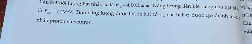 Cầu 8. Khối lượng hạt nhân α là m_alpha =4,0015amu. Năng lượng liên kết riêng của hạt nhà và 1,0 
là E_lkr=7, , 1MeV V. Tính năng lượng được toả ra khi có 1g các hạt α được tạo thành từ các c) Tí 
nhân proton và neutron. Câu 
mỗi