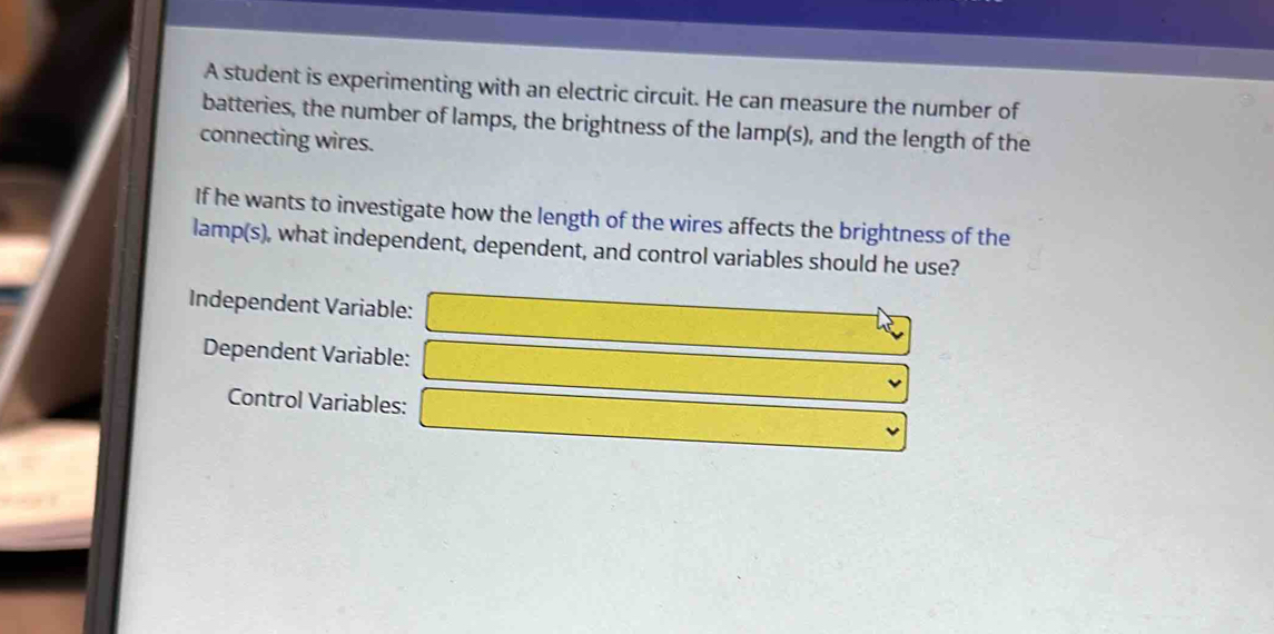 A student is experimenting with an electric circuit. He can measure the number of 
batteries, the number of lamps, the brightness of the lamp(s), and the length of the 
connecting wires. 
If he wants to investigate how the length of the wires affects the brightness of the 
lamp(s), what independent, dependent, and control variables should he use? 
Independent Variable: □ 
Dependent Variable: □ 
Control Variables: □