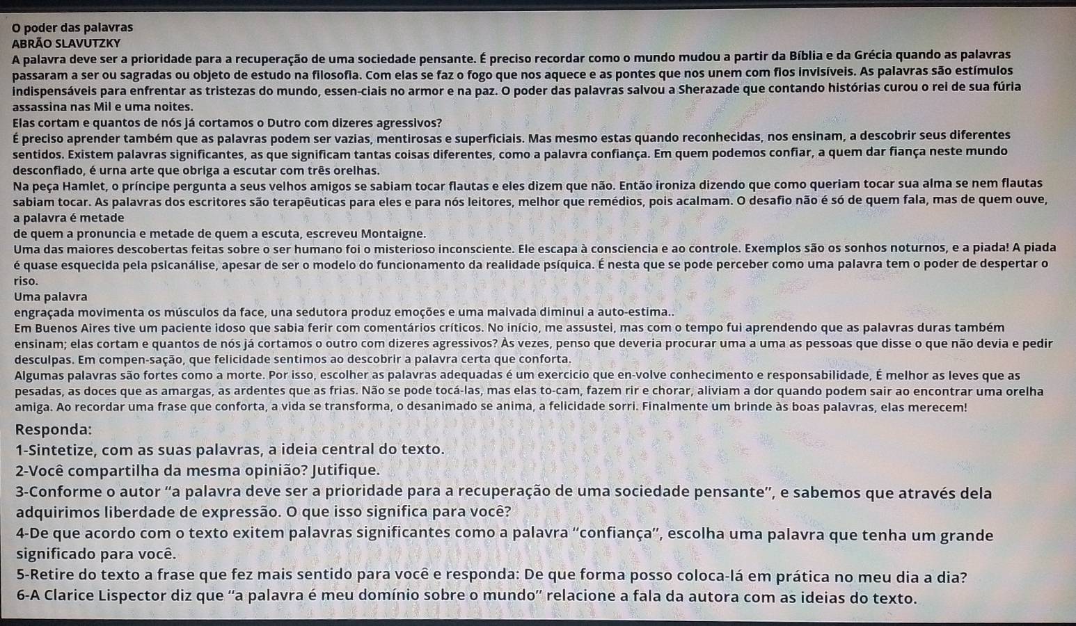 poder das palavras
Abrão Slavutzky
A palavra deve ser a prioridade para a recuperação de uma sociedade pensante. É preciso recordar como o mundo mudou a partir da Bíblia e da Grécia quando as palavras
passaram a ser ou sagradas ou objeto de estudo na filosofia. Com elas se faz o fogo que nos aquece e as pontes que nos unem com flos invisíveis. As palavras são estímulos
indispensáveis para enfrentar as tristezas do mundo, essen-ciais no armor e na paz. O poder das palavras salvou a Sherazade que contando histórias curou o rei de sua fúria
assassina nas Mil e uma noites.
Elas cortam e quantos de nós já cortamos o Dutro com dizeres agressivos?
É preciso aprender também que as palavras podem ser vazias, mentirosas e superficiais. Mas mesmo estas quando reconhecidas, nos ensinam, a descobrir seus diferentes
sentidos. Existem palavras significantes, as que significam tantas coisas diferentes, como a palavra confiança. Em quem podemos confiar, a quem dar fiança neste mundo
desconfiado, é urna arte que obriga a escutar com três orelhas.
Na peça Hamlet, o príncipe pergunta a seus velhos amigos se sabiam tocar flautas e eles dizem que não. Então ironiza dizendo que como queriam tocar sua alma se nem flautas
sabiam tocar. As palavras dos escritores são terapêuticas para eles e para nós leitores, melhor que remédios, pois acalmam. O desafio não é só de quem fala, mas de quem ouve,
a palavra é metade
de quem a pronuncia e metade de quem a escuta, escreveu Montaigne.
Uma das maiores descobertas feitas sobre o ser humano foi o misterioso inconsciente. Ele escapa à consciencia e ao controle. Exemplos são os sonhos noturnos, e a piada! A piada
é quase esquecida pela psicanálise, apesar de ser o modelo do funcionamento da realidade psíquica. É nesta que se pode perceber como uma palavra tem o poder de despertar o
riso.
Uma palavra
engraçada movimenta os músculos da face, una sedutora produz emoções e uma malvada diminui a auto-estima..
Em Buenos Aires tive um paciente idoso que sabia ferir com comentários críticos. No início, me assustei, mas com o tempo fui aprendendo que as palavras duras também
ensinam; elas cortam e quantos de nós já cortamos o outro com dizeres agressivos? Ás vezes, penso que deveria procurar uma a uma as pessoas que disse o que não devia e pedir
desculpas. Em compen-sação, que felicidade sentimos ao descobrir a palavra certa que conforta.
Algumas palavras são fortes como a morte. Por isso, escolher as palavras adequadas é um exercicio que en-volve conhecimento e responsabilidade, É melhor as leves que as
pesadas, as doces que as amargas, as ardentes que as frias. Não se pode tocá-las, mas elas to-cam, fazem rir e chorar, aliviam a dor quando podem sair ao encontrar uma orelha
amiga. Ao recordar uma frase que conforta, a vida se transforma, o desanimado se anima, a felicidade sorri. Finalmente um brinde às boas palavras, elas merecem!
Responda:
1-Sintetize, com as suas palavras, a ideia central do texto.
2-Você compartilha da mesma opinião? Jutifique.
3-Conforme o autor ''a palavra deve ser a prioridade para a recuperação de uma sociedade pensante'', e sabemos que através dela
adquirimos liberdade de expressão. O que isso significa para você?
4-De que acordo com o texto exitem palavras significantes como a palavra ''confiança”', escolha uma palavra que tenha um grande
significado para você.
5-Retire do texto a frase que fez mais sentido para você e responda: De que forma posso coloca-lá em prática no meu dia a dia?
6-A Clarice Lispector diz que ''a palavra é meu domínio sobre o mundo'' relacione a fala da autora com as ideias do texto.