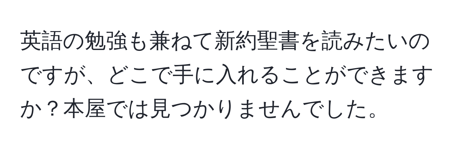 英語の勉強も兼ねて新約聖書を読みたいのですが、どこで手に入れることができますか？本屋では見つかりませんでした。