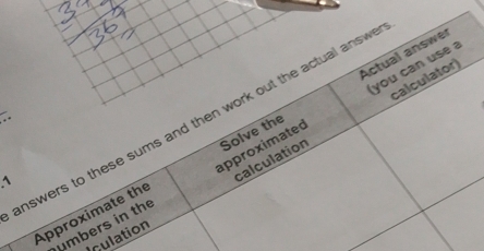 Actual answer 
you can use a 
nswers to these sums and then work out the actual answ 
Approximate the Solve the 
^ 
calculation calculator) 
umbers in the approximated 
Iculation