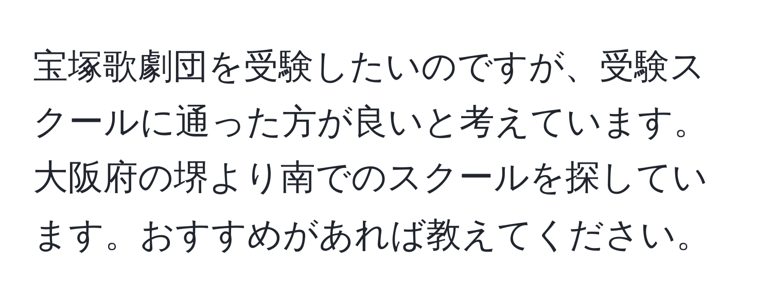 宝塚歌劇団を受験したいのですが、受験スクールに通った方が良いと考えています。大阪府の堺より南でのスクールを探しています。おすすめがあれば教えてください。