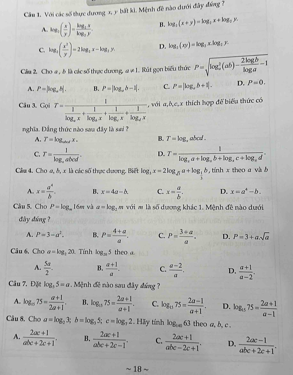 Với các số thực dương x, y bất kì. Mệnh đề nào dưới đây đúng ?
A. log _2( x/y )=frac log _2xlog _2y.
B. log _2(x+y)=log _2x+log _2y.
C. log _2( x^2/y )=2log _2x-log _2y.
D. log _2(xy)=log _2x.log _2y.
Câu 2. Cho a , b là các số thực dương, a!= 1.  Rút gọn biểu thức P=sqrt (log _a)^2(ab)- 2log b/log a -1
A. P=|log _ab|. B. P=|log _ab-1|. C. P=|log _ab+1|. D. P=0.
Câu 3. Gọi T=frac 1frac 1log _ax+frac 1log _bx+frac 1log _cx+frac 1log _dx , với a,b,c,x thích hợp để biểu thức có
nghĩa. Đẳng thức nào sau đây là sai ?
A. T=log _obcdx. B. T=log _xabcd.
C. T=frac 1log _xabcd. T=frac 1log _xa+log _xb+log _xc+log _xd.
D.
Câu 4. Cho a, b, x là các số thực dương. Biết log _3x=2log _sqrt(3)a+log _ 1/3 b , tính x theo a và b
A. x= a^4/b . x= a/b .
B. x=4a-b. C. D. x=a^4-b.
Câu 5. Cho P=log _m16m và a=log _2m với m là số dương khác 1. Mệnh đề nào dưới
dây dúng ?
A. P=3-a^2. B. P= (4+a)/a . C. P= (3+a)/a . D. P=3+a.sqrt(a)
Câu 6. Cho a=log _220 Tính log _205 theo a.
B.
A.  5a/2 .  (a+1)/a .  (a-2)/a . D.  (a+1)/a-2 .
C.
Câu 7. Đặt log _35=a Mệnh đề nào sau đây đúng
A. log _1575= (a+1)/2a+1 . B. log _1575= (2a+1)/a+1 . C. log _1575= (2a-1)/a+1 . D. log _1575= (2a+1)/a-1 
Câu 8. Cho a=log _23;b=log _35;c=log _72. Hãy tính log _14063 theo a, b, c .
A.  (2ac+1)/abc+2c+1 . B.  (2ac+1)/abc+2c-1 . C.  (2ac+1)/abc-2c+1 . D.  (2ac-1)/abc+2c+1 .
~ 18