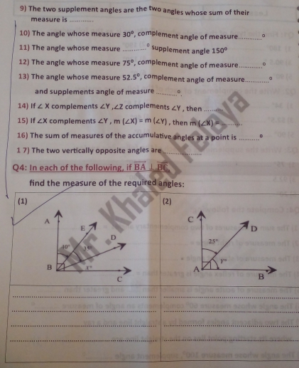 The two supplement angles are the two angles whose sum of their
measure is_
10) The angle whose measure 30° , complement angle of measure _。
11) The angle whose measure _D 150°
supplement angle
12) The angle whose measure 75° , complement angle of measure _。
13) The angle whose measure 52.5° ', complement angle of measure _。
and supplements angle of measure_
14) If ∠ x complements ∠ Y,∠ Z complements ∠ Y , then_
15) If ∠ X complements ∠ Y,m(∠ X)=m(∠ Y) , then m(∠ x)= _
16) The sum of measures of the accumulative angles at a point is _。
1 7) The two vertically opposite angles are_
Q4: In each of the following, if vector BA⊥ vector BC
find the measure of the required angles:
(1) (2)
_
_
__
__
_
_