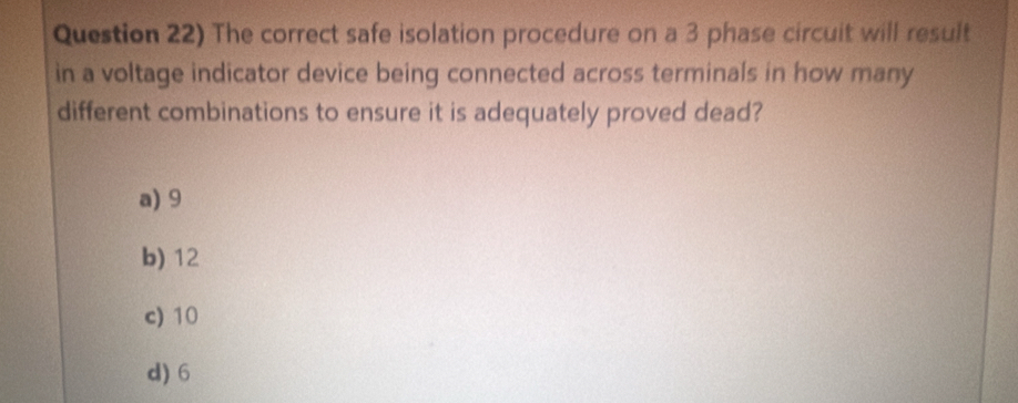 Question 22) The correct safe isolation procedure on a 3 phase circuit will result
in a voltage indicator device being connected across terminals in how many
different combinations to ensure it is adequately proved dead?
a) 9
b) 12
c) 10
d) 6