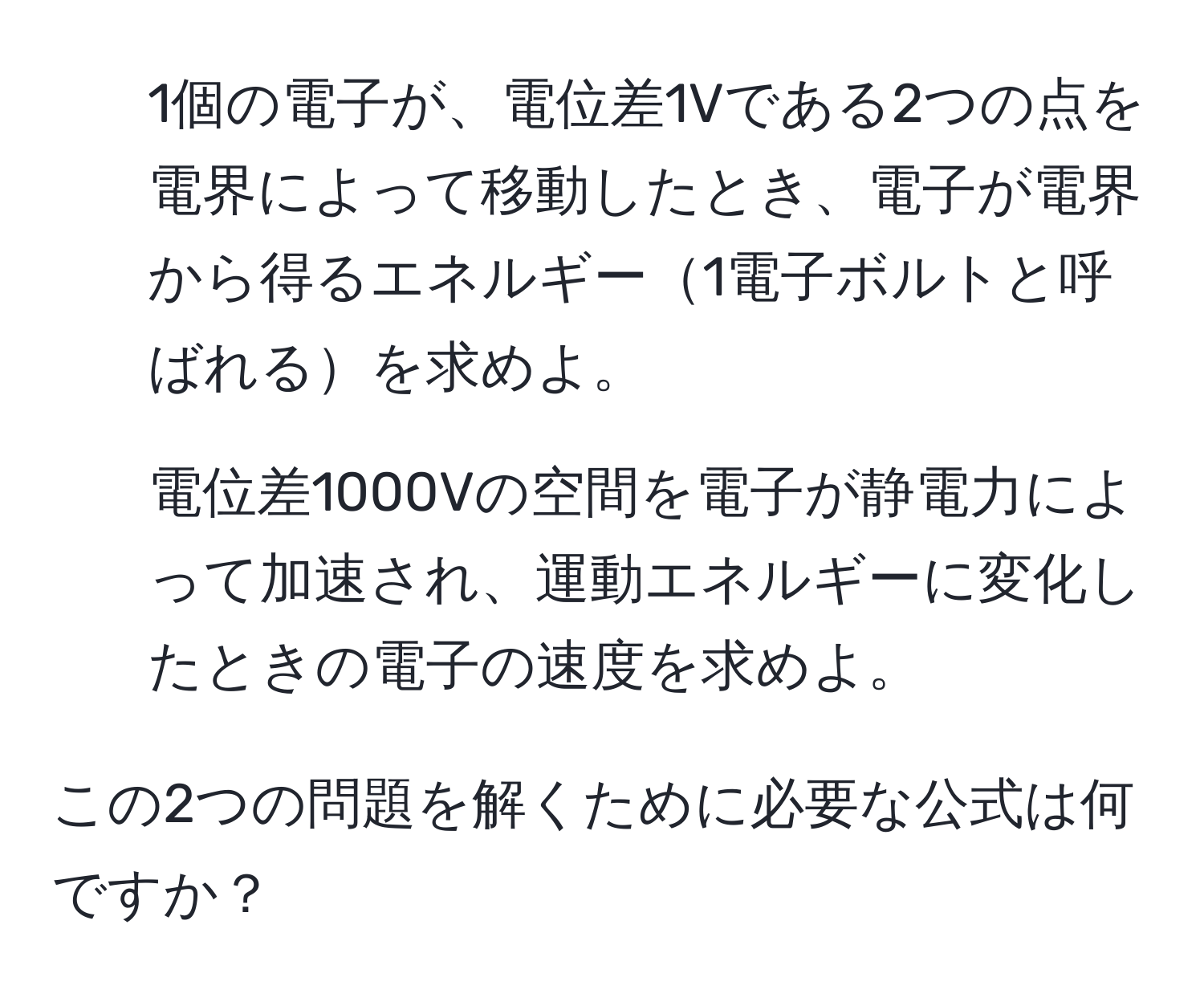 1個の電子が、電位差1Vである2つの点を電界によって移動したとき、電子が電界から得るエネルギー1電子ボルトと呼ばれるを求めよ。

2. 電位差1000Vの空間を電子が静電力によって加速され、運動エネルギーに変化したときの電子の速度を求めよ。

この2つの問題を解くために必要な公式は何ですか？