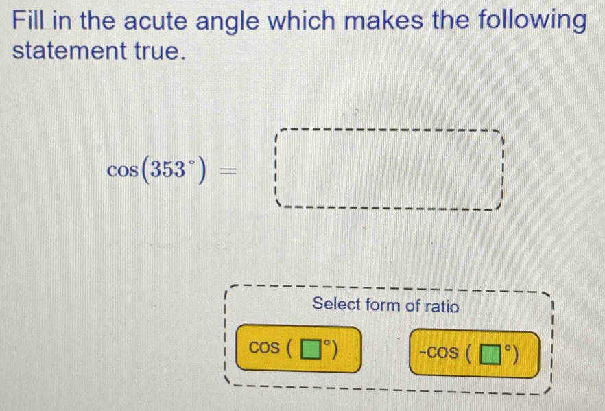 Fill in the acute angle which makes the following
statement true.
cos (353°)=□
Select form of ratio
cos (□°)
-cos (□°)