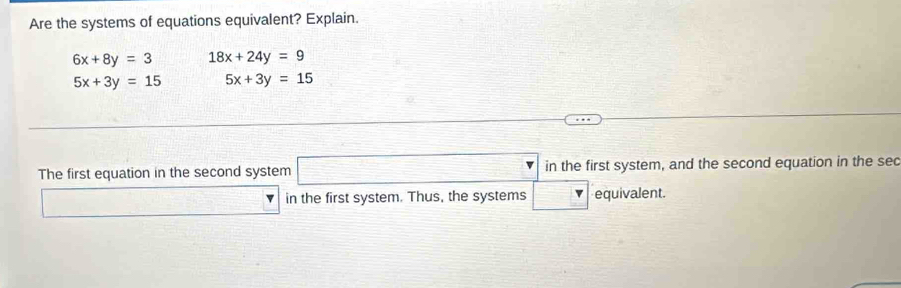 Are the systems of equations equivalent? Explain.
6x+8y=3 18x+24y=9
5x+3y=15 5x+3y=15
The first equation in the second system □ in the first system, and the second equation in the sec 
∴ △ ADC=∠ BCD _  in the first system. Thus, the systems □ equivalent.