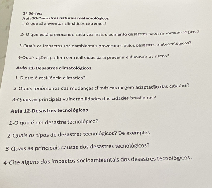 1° Séries: 
Aula10-Desastres naturais meteorológicos 
1-O que são eventos climáticos extremos? 
2- O que está provocando cada vez mais o aumento desastres naturais meteorológicos? 
3-Quais os impactos socioambientais provocados pelos desastres meteorológicos? 
4-Quais ações podem ser realizadas para prevenir e diminuir os riscos? 
Aula 11-Desastres climatológicos 
1-O que é resiliência climática? 
2-Quais fenômenos das mudanças climáticas exigem adaptação das cidades? 
3-Quais as principais vulnerabilidades das cidades brasileiras? 
Aula 12-Desastres tecnológicos 
1-0 que é um desastre tecnológico? 
2-Quais os tipos de desastres tecnológicos? De exemplos. 
3-Quais as principais causas dos desastres tecnológicos? 
4-Cite alguns dos impactos socioambientais dos desastres tecnológicos.