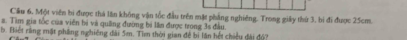 Một viên bị được thả lăn không vận tốc đầu trên mặt phẳng nghiêng. Trong giãy thứ 3, bi đí được 25cm. 
a. Tìm gia tốc của viên bị và quãng đường bí lăn được trong 3s đầu. 
b. Biết rằng mặt phăng nghiêng dài 5m. Tìm thời gian đề bị lăn hết chiều dài đó?