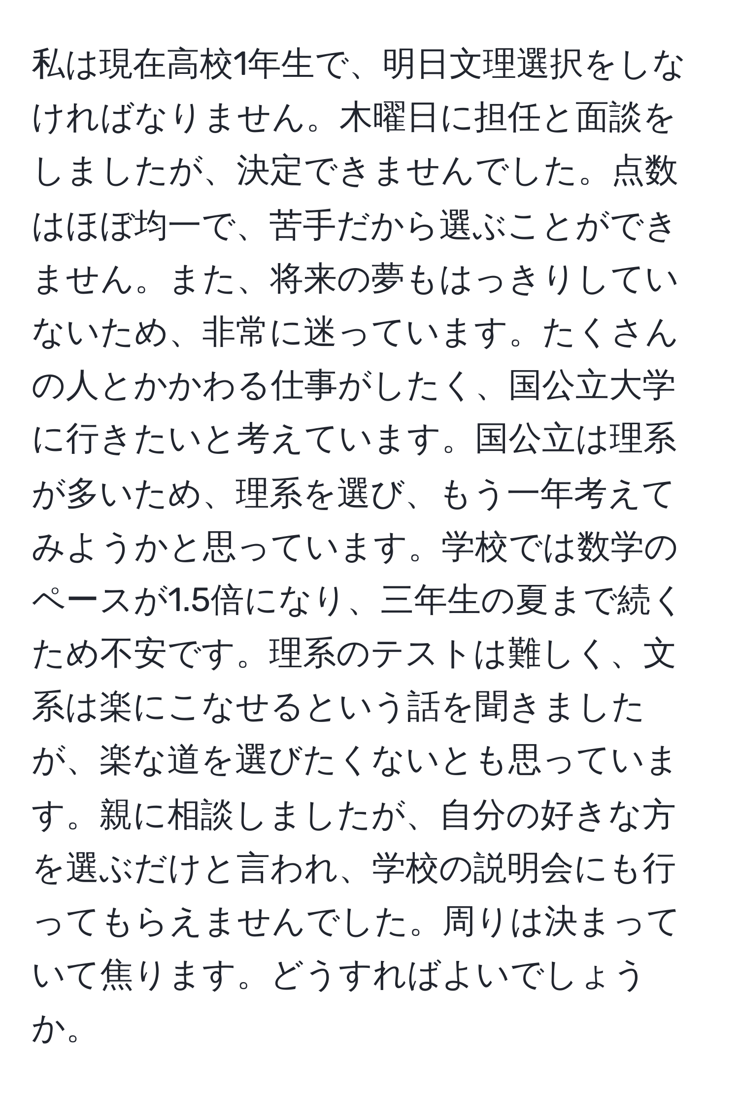 私は現在高校1年生で、明日文理選択をしなければなりません。木曜日に担任と面談をしましたが、決定できませんでした。点数はほぼ均一で、苦手だから選ぶことができません。また、将来の夢もはっきりしていないため、非常に迷っています。たくさんの人とかかわる仕事がしたく、国公立大学に行きたいと考えています。国公立は理系が多いため、理系を選び、もう一年考えてみようかと思っています。学校では数学のペースが1.5倍になり、三年生の夏まで続くため不安です。理系のテストは難しく、文系は楽にこなせるという話を聞きましたが、楽な道を選びたくないとも思っています。親に相談しましたが、自分の好きな方を選ぶだけと言われ、学校の説明会にも行ってもらえませんでした。周りは決まっていて焦ります。どうすればよいでしょうか。