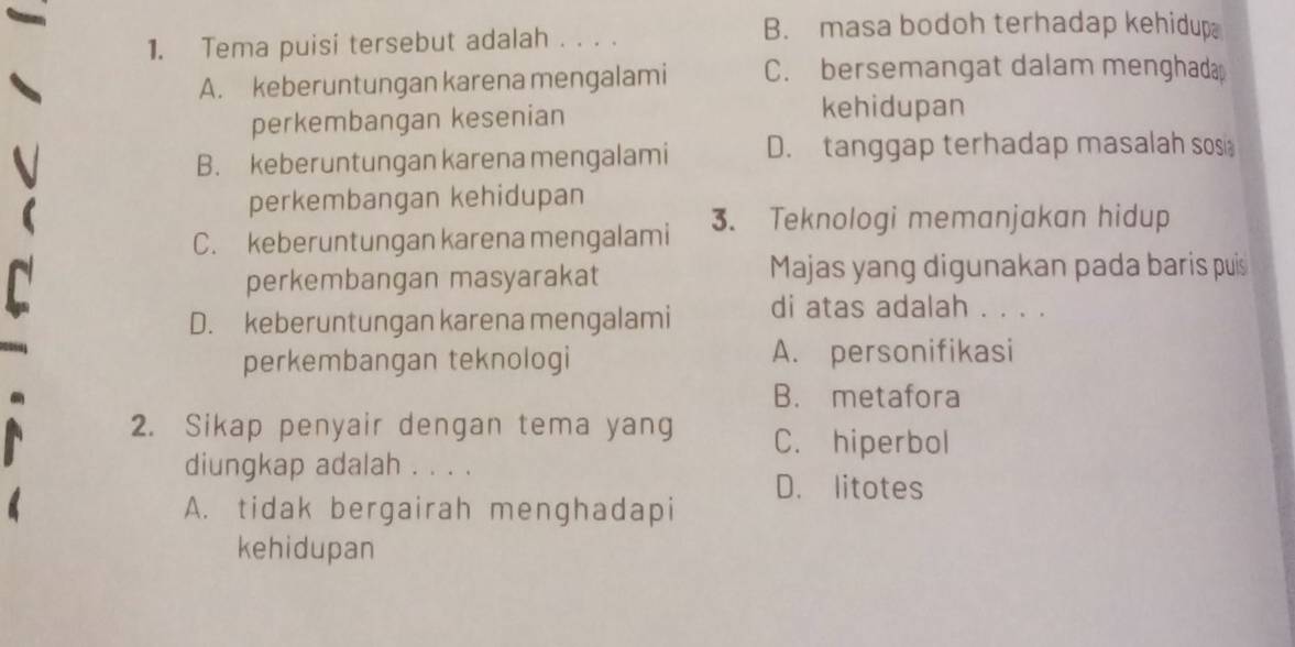 Tema puisi tersebut adalah . . . .
B. masa bodoh terhadap kehidup
A. keberuntungan karena mengalami C. bersemangat dalam menghadap
perkembangan kesenian
kehidupan
B. keberuntungan karena mengalami D. tanggap terhadap masalah sosi
perkembangan kehidupan
C. keberuntungan karena mengalami 3. Teknologi memanjakan hidup
perkembangan masyarakat Majas yang digunakan pada baris puis
D. keberuntungan karena mengalami di atas adalah . . . .
perkembangan teknologi A. personifikasi
B. metafora
2. Sikap penyair dengan tema yang C. hiperbol
diungkap adalah . . . .
D. litotes
A. tidak bergairah menghadapi
kehidupan