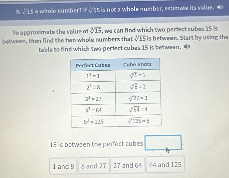 Is sqrt[3](15) a whole number? If sqrt[3](15) is not a whole number, estimate its value. O
sqrt[3](15)
To approximate the value of , we can find which two perfect cubes 15 is
between, then find the two whole numbers that sqrt[3](15) is between. Start by using the
table to find which two perfect cubes 15 is between.
15 is between the perfect cubes □ .
1 and 8 8 and 27 27 and 64 64 and 125