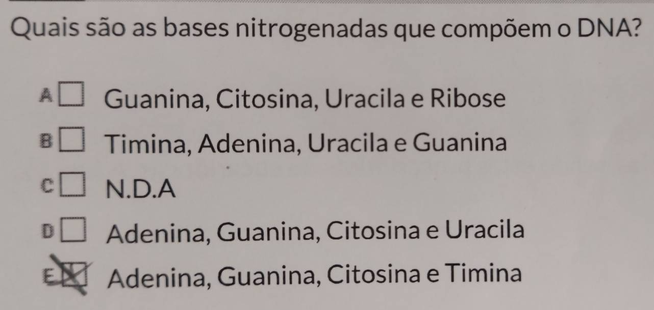 Quais são as bases nitrogenadas que compõem o DNA?
A Guanina, Citosina, Uracila e Ribose
B Timina, Adenina, Uracila e Guanina
C N.D.A
D Adenina, Guanina, Citosina e Uracila
E Adenina, Guanina, Citosina e Timina