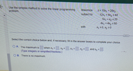 Use the simplex method to solve the linear programming Maximize z=10x_1+28x_2
problem subject to. 12x_1+4x_2≤ 44
5x_1+x_2≤ 20
4x_1+4x_2≤ 60
with x_1≥ 0, x_2≥ 0
Select the correct choice below and, if necessary, fill in the answer boxes to complete your choice
A. The maximum is □ when x_1=□ , x_2=□ , s_1=□ , s_2=□ , and s_3=□. 
(Type integers or simplified fractions.)
B. There is no maximum