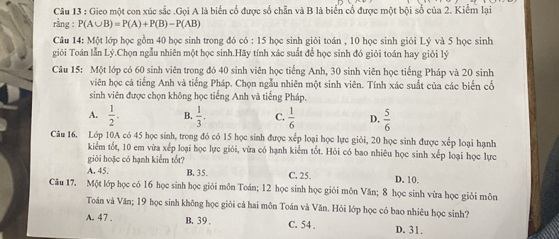 Gieo một con xúc sắc .Gọi A là biến cố được số chẵn và B là biển cố được một bội số của 2. Kiểm lại
rằng : P(A∪ B)=P(A)+P(B)-P(AB)
Câu 14: Một lớp học gồm 40 học sinh trong đó có : 15 học sinh giỏi toán , 10 học sinh giỏi Lý và 5 học sinh
giỏi Toán lẫn Lý.Chọn ngẫu nhiên một học sinh.Hãy tính xác suất để học sinh đó giỏi toán hay giỏi lý
Câu 15: Một lớp có 60 sinh viên trong đó 40 sinh viên học tiếng Anh, 30 sinh viên học tiếng Pháp và 20 sinh
viên học cả tiếng Anh và tiếng Pháp. Chọn ngẫu nhiên một sinh viên. Tính xác suất của các biến cố
sinh viên được chọn không học tiếng Anh và tiếng Pháp.
A.  1/2 . B.  1/3 . C.  1/6  D.  5/6 
Câu 16. Lớp 10A có 45 học sinh, trong đó có 15 học sinh được xếp loại học lực giỏi, 20 học sinh được xếp loại hạnh
kiểm tốt, 10 em vừa xếp loại học lực giỏi, vừa có hạnh kiểm tốt. Hỏi có bao nhiêu học sinh xếp loại học lực
giỏi hoặc có hạnh kiểm tốt?
A. 45. B. 35. C. 25. D. 10.
Câu 17. Một lớp học có 16 học sinh học giỏi môn Toán; 12 học sinh học giỏi môn Văn; 8 học sinh vừa học giỏi môn
Toán và Văn; 19 học sinh không học giỏi cả hai môn Toán và Văn. Hỏi lớp học có bao nhiêu học sinh?
A. 47 . B. 39 . C. 54 . D. 31.