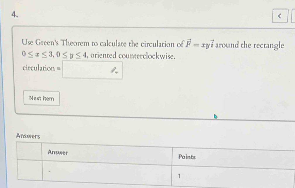 < Use Green's Theorem to calculate the circulation of vector F=xy vector i around the rectangle 0 ≤ x ≤ 3,0 ≤ y ≤ 4 , oriented counterclockwise. circulation =square Next item Answers