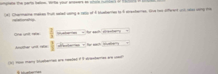 omplete the parts bellow. Write your answers as whole numbers or fractions in t pe 
(2) Charmaine makes fruit salad using a ratio of 4 blueberries to 6 strawberries. Give two different unit rates using this 
relationship. 
One unit rate:  2/3  blueberies for each strawberry 
Another unit rate:  3/2  strawberries √ for each blueberry 
(b) How many blueberries are needed if 9 strawberries are used?
9 blueberries