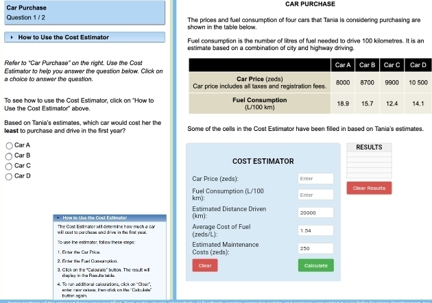 Car Purchase CAR PURCHASE 
Question 1 / 2 The prices and fuel consumption of four cars that Tania is considering purchasing are 
shown in the table below. 
How to Use the Cost Estimator Fuel consumption is the number of litres of fuel needed to drive 100 kilometres. It is an 
estimate based on a combination of city and highway driving. 
Refer to 'Car Purchase" on the right. Use the Cost 
Estimator to help you answer the question below. Click on 
a choice to answer the question. 
To see how to use the Cost Estimator, click on ''How to 
Use the Cost Estimator'' above 
Based on Tania's estimates, which car would cost her the 
least to purchase and drive in the first year? Some of the cells in the Cost Estimator have been filled in based on Tania's estimates. 
Car A 
RESULTS 
Car B 
Car C COST ESTIMATOR 
Car D Car Price (zeds): Enter 
Fuel Consumption (L/100 Enter Cllear Results
km): 
Estimated Distance Driven 
How to Use the Cost Estimator (km): 20000
The Cost Estimator will determine how much a car 1.54
will coat to purchase and drive in the first year. (zeds/L): Average Cost of Fuel 
To use the estimator, follow these steps Estimated Maintenance 
1. Enter the Car Price. Costs (zeds): 250
2. Enter the Fual Comumption. 
3. Click on the “Calculate” button. The reault willl Cllear Calculate 
display in the Rhesrula table. 
4. To run additional calculations, click on 'Cleer'. 
bution again. enter new velues, then click on the ''Caloulshe''