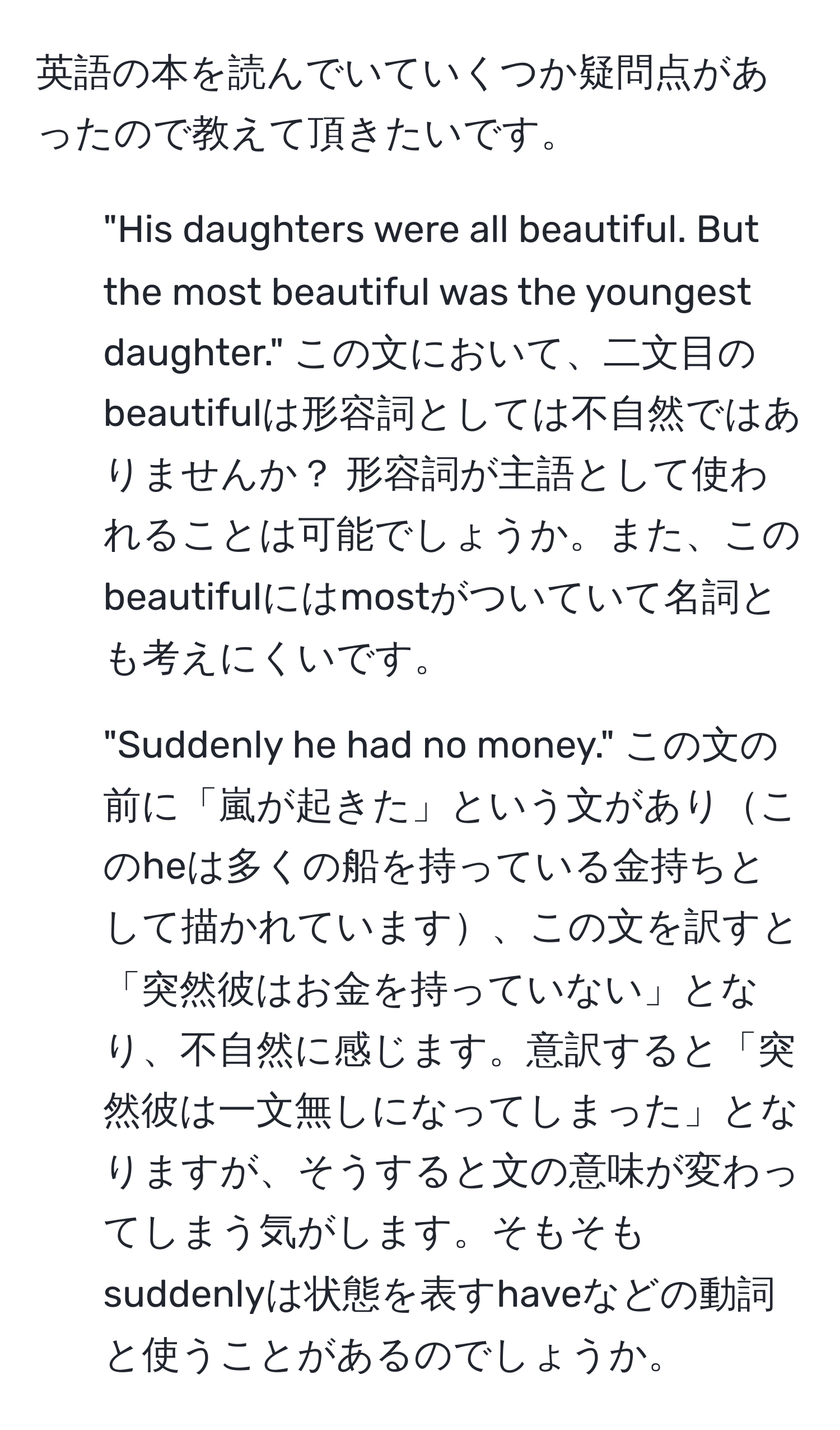 英語の本を読んでいていくつか疑問点があったので教えて頂きたいです。

1. "His daughters were all beautiful. But the most beautiful was the youngest daughter." この文において、二文目のbeautifulは形容詞としては不自然ではありませんか？ 形容詞が主語として使われることは可能でしょうか。また、このbeautifulにはmostがついていて名詞とも考えにくいです。

2. "Suddenly he had no money." この文の前に「嵐が起きた」という文がありこのheは多くの船を持っている金持ちとして描かれています、この文を訳すと「突然彼はお金を持っていない」となり、不自然に感じます。意訳すると「突然彼は一文無しになってしまった」となりますが、そうすると文の意味が変わってしまう気がします。そもそもsuddenlyは状態を表すhaveなどの動詞と使うことがあるのでしょうか。