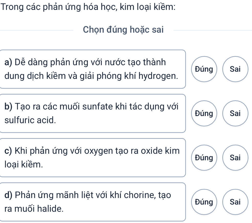 Trong các phản ứng hóa học, kim loại kiềm:
Chọn đúng hoặc sai
a) Dễ dàng phản ứng với nước tạo thành
Đúng Sai
dung dịch kiềm và giải phóng khí hydrogen.
b) Tạo ra các muối sunfate khi tác dụng với Đúng Sai
sulfuric acid.
c) Khi phản ứng với oxygen tạo ra oxide kim Sai
Đúng
loại kiềm.
d) Phản ứng mãnh liệt với khí chorine, tạo
Đúng Sai
ra muối halide.