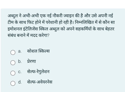 अब्दुल ने अभी-अभी एक नई नौकरी ज्वाइन की है और उसे अपनी नई
टीम के साथ फिट होने में परेशानी हो रही है। निम्नलिखित में से कौन सा
इमोशनल इंटेलिजेंस स्किल अब्दुल को अपने सहकर्मियों के साथ बेहतर
संबंध बनाने में मदद करेगा?
a. सोशल स्किल्स
b. प्रेरणा
C. सेल्फ-रेगुलेशन
d. सेल्फ-अवेयरनेस