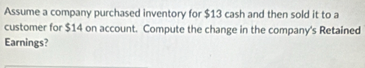 Assume a company purchased inventory for $13 cash and then sold it to a 
customer for $14 on account. Compute the change in the company's Retained 
Earnings?