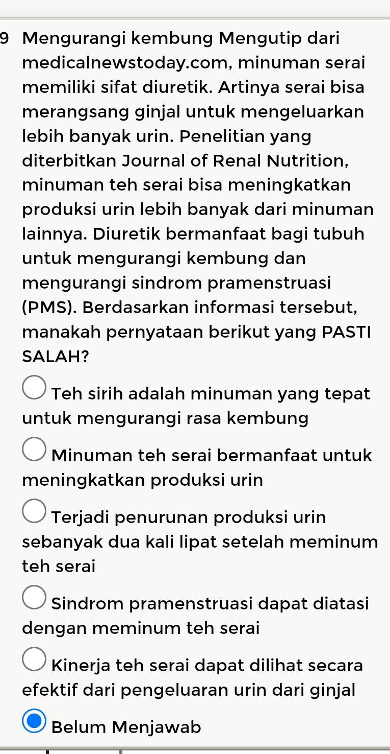 Mengurangi kembung Mengutip dari
medicalnewstoday.com, minuman serai
memiliki sifat diuretik. Artinya serai bisa
merangsang ginjal untuk mengeluarkan
lebih banyak urin. Penelitian yang
diterbitkan Journal of Renal Nutrition,
minuman teh serai bisa meningkatkan
produksi urin lebih banyak dari minuman
lainnya. Diuretik bermanfaat bagi tubuh
untuk mengurangi kembung dan
mengurangi sindrom pramenstruasi
(PMS). Berdasarkan informasi tersebut,
manakah pernyataan berikut yang PASTI
SALAH?
Teh sirih adalah minuman yang tepat
untuk mengurangi rasa kembung
Minuman teh serai bermanfaat untuk
meningkatkan produksi urin
Terjadi penurunan produksi urin
sebanyak dua kali lipat setelah meminum
teh serai
Sindrom pramenstruasi dapat diatasi
dengan meminum teh serai
Kinerja teh serai dapat dilihat secara
efektif dari pengeluaran urin dari ginjal
Belum Menjawab