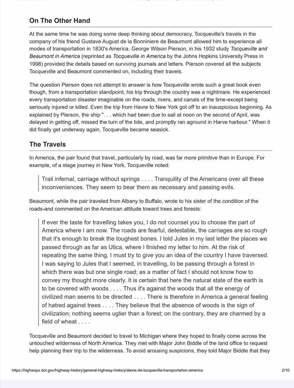 On The Other Hand
At the same time he was doing some deep thinking about democracy, Tocqueville's travels in the
company of his friend Gustave August de la Bonniniere de Beaumont allowed him to experience all
modes of transportation in 1830's America. George Wilson Pierson, in his 1932 study Tocqueville and
Beaumont in America (reprinted as Tocqueville in America by the Johns Hopkins University Press in
1998) provided the details based on surviving journals and letters. Pierson covered all the subjects
Tocqueville and Beaumont commented on, including their travels.
The question Pierson does not attempt to answer is how Tocqueville wrote such a great book even
though, from a transportation standpoint, his trip through the country was a nightmare. He experienced
every transportation disaster imaginable on the roads, rivers, and canals of the time-except being
seriously injured or killed. Even the trip from Havre to New York got off to an inauspicious beginning. As
explained by Pierson, the ship ". . . which had been due to sail at noon on the second of April, was
delayed in getting off, missed the turn of the tide, and promptly ran aground in Harve harbour." When it
did finally get underway again, Tocqueville became seasick.
The Travels
In America, the pair found that travel, particularly by road, was far more primitive than in Europe. For
example, of a stage journey in New York, Tocqueville noted:
Trail infernal, carriage without springs . . . . Tranquility of the Americans over all these
inconveniences. They seem to bear them as necessary and passing evils.
Beaumont, while the pair traveled from Albany to Buffalo, wrote to his sister of the condition of the
roads-and commented on the American attitude toward trees and forests:
If ever the taste for travelling takes you, I do not counsel you to choose the part of
America where I am now. The roads are fearful, detestable, the carriages are so rough
that it's enough to break the toughest bones. I told Jules in my last letter the places we
passed through as far as Utica, where I finished my letter to him. At the risk of
repeating the same thing, I must try to give you an idea of the country I have traversed.
I was saying to Jules that I seemed, in travelling, to be passing through a forest in
which there was but one single road; as a matter of fact I should not know how to
convey my thought more clearly. It is certain that here the natural state of the earth is
to be covered with woods . . . . Thus it's against the woods that all the energy of
civilized man seems to be directed . . . . There is therefore in America a general feeling
of hatred against trees . . . . They believe that the absence of woods is the sign of
civilization; nothing seems uglier than a forest; on the contrary, they are charmed by a
field of wheat . . . .
Tocqueville and Beaumont decided to travel to Michigan where they hoped to finally come across the
untouched wilderness of North America. They met with Major John Biddle of the land office to request
help planning their trip to the wilderness. To avoid arousing suspicions, they told Major Biddle that they
https://highways.dot.gov/highway-history/general-highway-history/alexis-de-tocqueville-transportation-america 2/10