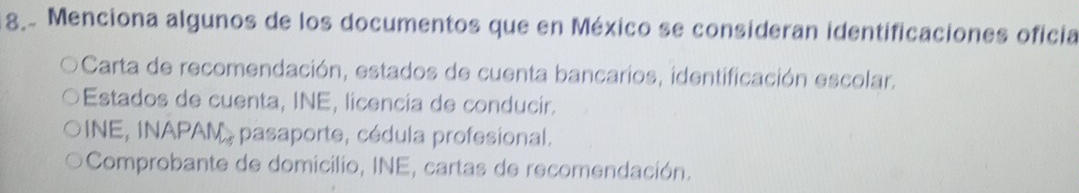 Menciona algunos de los documentos que en México se consideran identificaciones oficia
Carta de recomendación, estados de cuenta bancarios, identificación escolar.
Estados de cuenta, INE, licencia de conducir.
INE, INAPAN , pasaporte, cédula profesional.
Comprobante de domicilio, INE, cartas de recomendación.