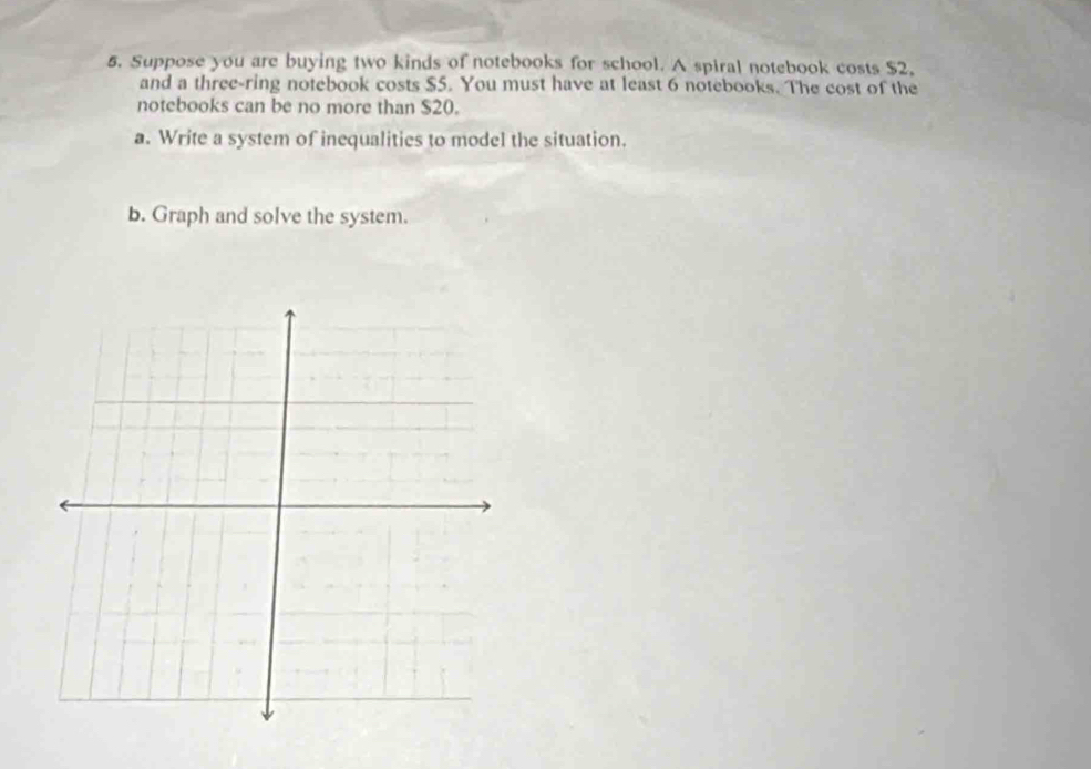 Suppose you are buying two kinds of notebooks for school. A spiral notebook costs $2. 
and a three-ring notebook costs $5. You must have at least 6 notebooks. The cost of the 
notebooks can be no more than $20. 
a. Write a system of inequalities to model the situation. 
b. Graph and solve the system.