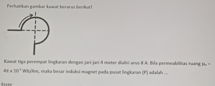 Perhatikan gambar kawat berarus berikut! 
Kawat tiga perempat lingkaran dengan jari-jari 4 meter dialiri arus 8 A. Bila permeabilitas ruang mu _o=
4π * 10^(-7)Wb/Am , maka besar induksi magnet pada pusat lingkaran (P) adalah ... 
Fscav