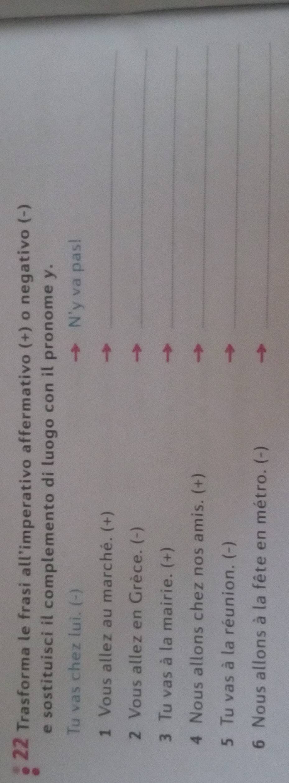 Trasforma le frasi all’imperativo affermativo (+) o negativo (-) 
e sostituisci il complemento di luogo con il pronome y. 
Tu vas chez lui. (-) N'y va pas! 
1 Vous allez au marché. (+)_ 
2 Vous allez en Grèce. (-) 
_ 
3 Tu vas à la mairie. (+) 
_ 
4 Nous allons chez nos amis. (+)_ 
5 Tu vas à la réunion. (-) 
_ 
6 Nous allons à la fête en métro. (-)_