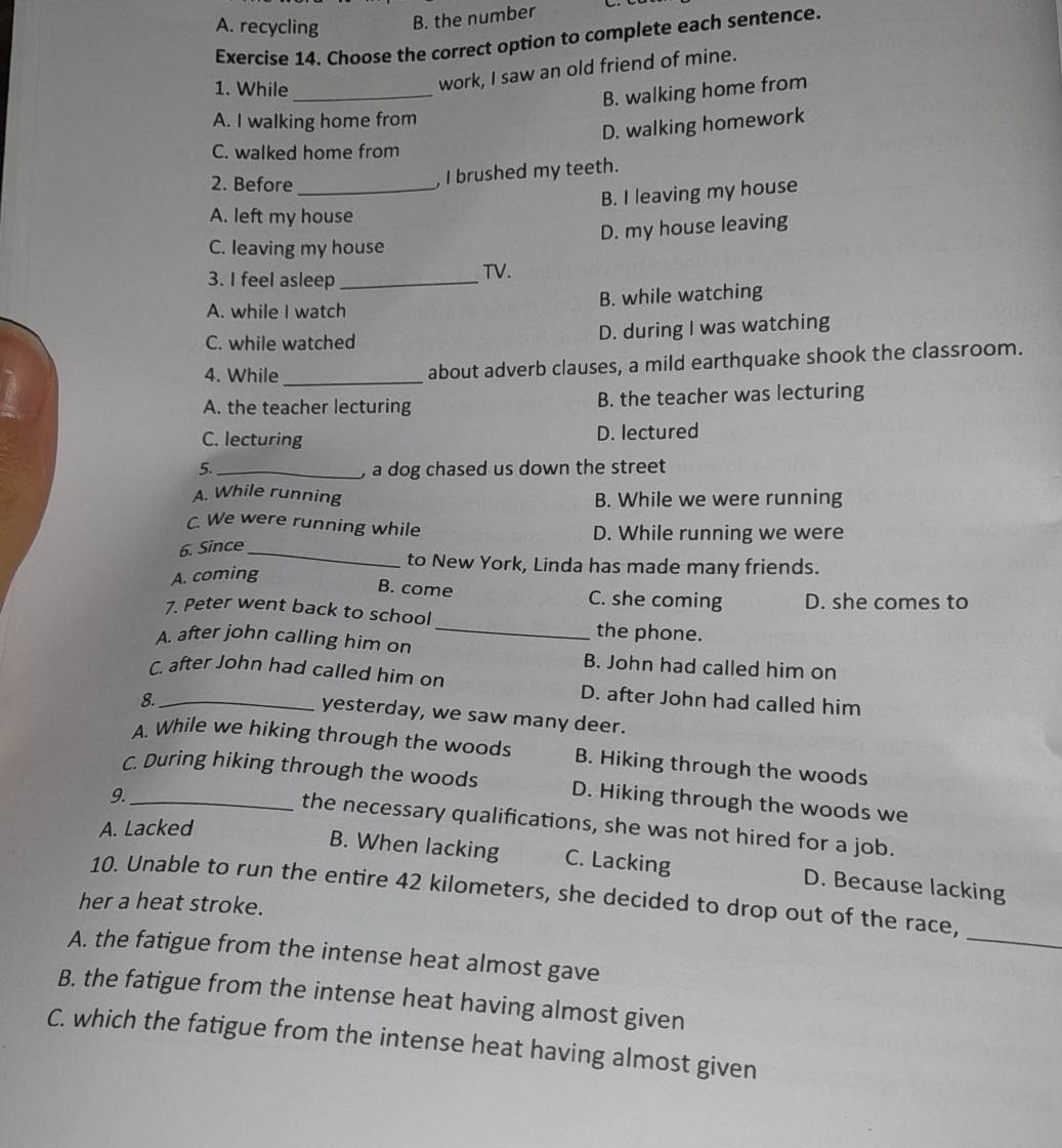 A. recycling B. the number
Exercise 14. Choose the correct option to complete each sentence.
1. While_
work, I saw an old friend of mine.
B. walking home from
A. I walking home from
D. walking homework
C. walked home from
2. Before_
, I brushed my teeth.
B. I leaving my house
A. left my house
D. my house leaving
C. leaving my house
3. I feel asleep_
TV.
A. while I watch B. while watching
C. while watched D. during I was watching
4. While_ about adverb clauses, a mild earthquake shook the classroom.
A. the teacher lecturing B. the teacher was lecturing
C. lecturing D. lectured
5._ , a dog chased us down the street
A. While running B. While we were running
C. We were running while D. While running we were
6. Since_
to New York, Linda has made many friends.
A. coming
B. come C. she coming D. she comes to
_
7. Peter went back to school
the phone.
A. after john calling him on B. John had called him on
C. after John had called him on D. after John had called him
8._
yesterday, we saw many deer.
A. While we hiking through the woods B. Hiking through the woods
C. During hiking through the woods D. Hiking through the woods we
9._
the necessary qualifications, she was not hired for a job.
A. Lacked
B. When lacking C. Lacking D. Because lacking
_
10. Unable to run the entire 42 kilometers, she decided to drop out of the race,
her a heat stroke.
A. the fatigue from the intense heat almost gave
B. the fatigue from the intense heat having almost given
C. which the fatigue from the intense heat having almost given