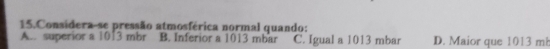 Considera-se pressão atmosférica normal quando:
A. superior a 1013 mbr B. Inferior a 1013 mbar C. Igual a 1013 mbar D. Maior que 1013 mb