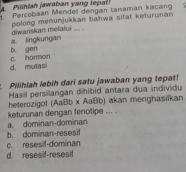 Pilihlah jawaban yang tepat!
. Percobaan Mendel dengan tanaman kacang 
polong menunjukkan bahwa sifat keturunan
diwariskan melalui ... .
a. lingkungan
bù gen
c. hormon
d. mutasi
. Pilihlah lebih dari satu jawaban yang tepat!
Hasil persilangan dihibid antara dua individu
heterozigot (AaBb x AaBb) akan menghasilkan
keturunan dengan fenotipe ... .
a. dominan-dominan
b. dominan-resesif
c. resesif-dominan
d. resesif-resesif