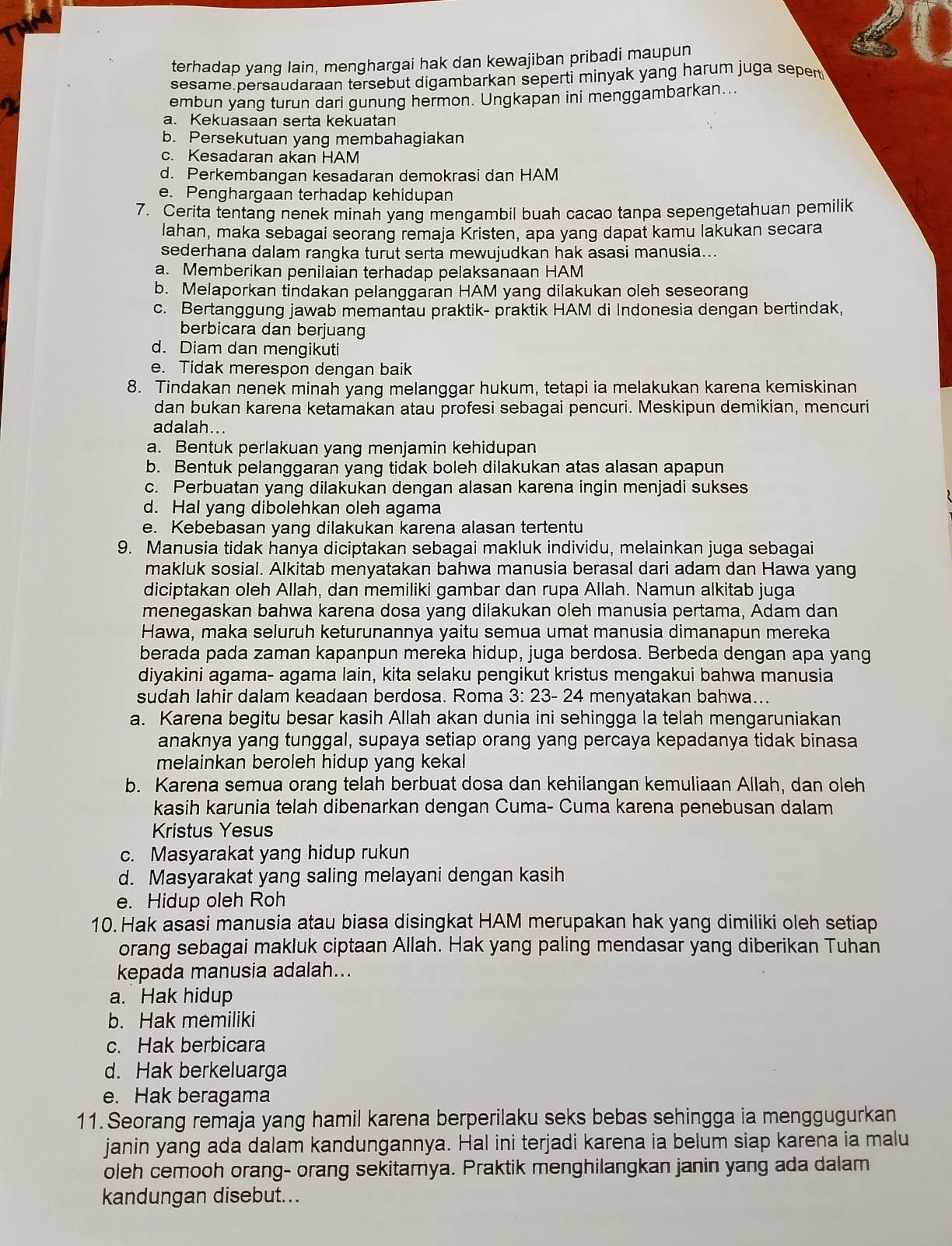 terhadap yang lain, menghargai hak dan kewajiban pribadi maupun
sesame persaudaraan tersebut digambarkan seperti minyak yang harum juga sepert
embun yang turun dari gunung hermon. Ungkapan ini menggambarkan...
a. Kekuasaan serta kekuatan
b. Persekutuan yang membahagiakan
c. Kesadaran akan HAM
d. Perkembangan kesadaran demokrasi dan HAM
e. Penghargaan terhadap kehidupan
7. Cerita tentang nenek minah yang mengambil buah cacao tanpa sepengetahuan pemilik
lahan, maka sebagai seorang remaja Kristen, apa yang dapat kamu lakukan secara
sederhana dalam rangka turut serta mewujudkan hak asasi manusia...
a. Memberikan penilaian terhadap pelaksanaan HAM
b. Melaporkan tindakan pelanggaran HAM yang dilakukan oleh seseorang
c. Bertanggung jawab memantau praktik- praktik HAM di Indonesia dengan bertindak,
berbicara dan berjuang
d. Diam dan mengikuti
e. Tidak merespon dengan baik
8. Tindakan nenek minah yang melanggar hukum, tetapi ia melakukan karena kemiskinan
dan bukan karena ketamakan atau profesi sebagai pencuri. Meskipun demikian, mencuri
adalah...
a. Bentuk perlakuan yang menjamin kehidupan
b. Bentuk pelanggaran yang tidak boleh dilakukan atas alasan apapun
c. Perbuatan yang dilakukan dengan alasan karena ingin menjadi sukses
d. Hal yang dibolehkan oleh agama
e. Kebebasan yang dilakukan karena alasan tertentu
9. Manusia tidak hanya diciptakan sebagai makluk individu, melainkan juga sebagai
makluk sosial. Alkitab menyatakan bahwa manusia berasal dari adam dan Hawa yang
diciptakan oleh Allah, dan memiliki gambar dan rupa Allah. Namun alkitab juga
menegaskan bahwa karena dosa yang dilakukan oleh manusia pertama, Adam dan
Hawa, maka seluruh keturunannya yaitu semua umat manusia dimanapun mereka
berada pada zaman kapanpun mereka hidup, juga berdosa. Berbeda dengan apa yang
diyakini agama- agama lain, kita selaku pengikut kristus mengakui bahwa manusia
sudah lahir dalam keadaan berdosa. Roma 3:23-24 menyatakan bahwa...
a. Karena begitu besar kasih Allah akan dunia ini sehingga la telah mengaruniakan
anaknya yang tunggal, supaya setiap orang yang percaya kepadanya tidak binasa
melainkan beroleh hidup yang kekal 
b. Karena semua orang telah berbuat dosa dan kehilangan kemuliaan Allah, dan oleh
kasih karunia telah dibenarkan dengan Cuma- Cuma karena penebusan dalam
Kristus Yesus
c. Masyarakat yang hidup rukun
d. Masyarakat yang saling melayani dengan kasih
e. Hidup oleh Roh
10. Hak asasi manusia atau biasa disingkat HAM merupakan hak yang dimiliki oleh setiap
orang sebagai makluk ciptaan Allah. Hak yang paling mendasar yang diberikan Tuhan
kepada manusia adalah...
a. Hak hidup
b. Hak memiliki
c. Hak berbicara
d. Hak berkeluarga
e. Hak beragama
11. Seorang remaja yang hamil karena berperilaku seks bebas sehingga ia menggugurkan
janin yang ada dalam kandungannya. Hal ini terjadi karena ia belum siap karena ia malu
oleh cemooh orang- orang sekitarya. Praktik menghilangkan janin yang ada dalam
kandungan disebut...