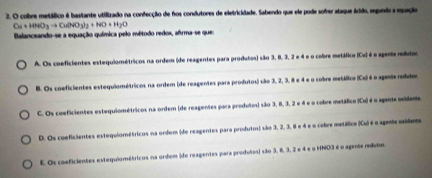 cobre metálico é bastante utilizado na confecção de nos condutores de eletricidade. Sabendo que ele pode sofrer ataque ácido, segundo a equação
Cu+HNO_3to Cu(NO_3)_2+NO+H_2O
Balanceando-se a equação química pelo método redox, afrma-se que:
A. Os coeficientes estequiométricos na ordem (de reagentes para produtos) são 3, 8, 3, 2 e 4 e o cobre metálico (Cu) é o agente redular.
B. Os coeficientes estequiométricos na ordem (de reagentes para produtos) são 3, 2, 3, 8 e 4 e o cobre metálico (Cu) é o agente redutor
C. Os coeficientes estequiométricos na ordem (de reagentes para produtos) são 3, 8, 3, 2 e 4 e o cobre metálico (Cu) é o agente oxidame.
D. Os coeficientes estequiométricos na ordem (de reagentes para produtos) são 3, 2, 3, 8 e 4 e o cobre metálico (Cu) é o agente oxidante.
E. Os coeficientes estequiométricos na ordem (de reagentes para produtos) são 3, 8, 3, 2 e 4 e o HNO3 é o agente redutos