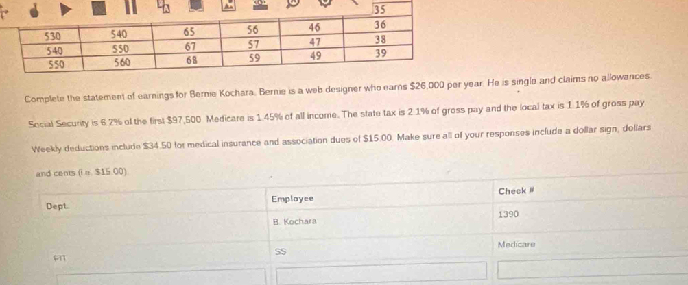 Complete the statement of earnings for Bernie Kochara. Bernie is a web designer who earns $26,000 per year. He is single and claims no allowances. 
Social Security is 6.2% of the first $97,500 Medicare is 1.45% of all income. The state tax is 2.1% of gross pay and the local tax is 1.1% of gross pay 
Weekly deductions include $34.50 for medical insurance and association dues of $15.00. Make sure all of your responses include a dollar sign, dollars
and cents (i e. $15 00) 
Dept. Employee Check # 
B. Kochara 1390 
Medicare 
SS 
A