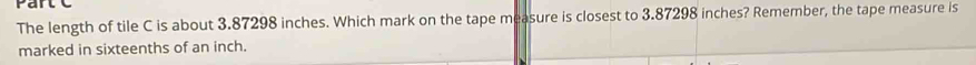 rail 
The length of tile C is about 3.87298 inches. Which mark on the tape measure is closest to 3.87298 inches? Remember, the tape measure is 
marked in sixteenths of an inch.
