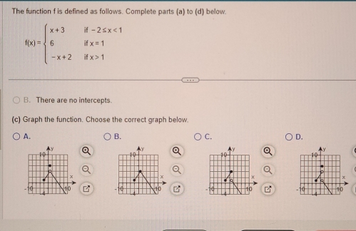 The function f is defined as follows. Complete parts (a) to (d) below.
f(x)=beginarrayl x+3if-2≤ x<1 6ifx=1 -x+2ifx>1endarray.
B. There are no intercepts.
(c) Graph the function. Choose the correct graph below.
A.
B.
C.
D.