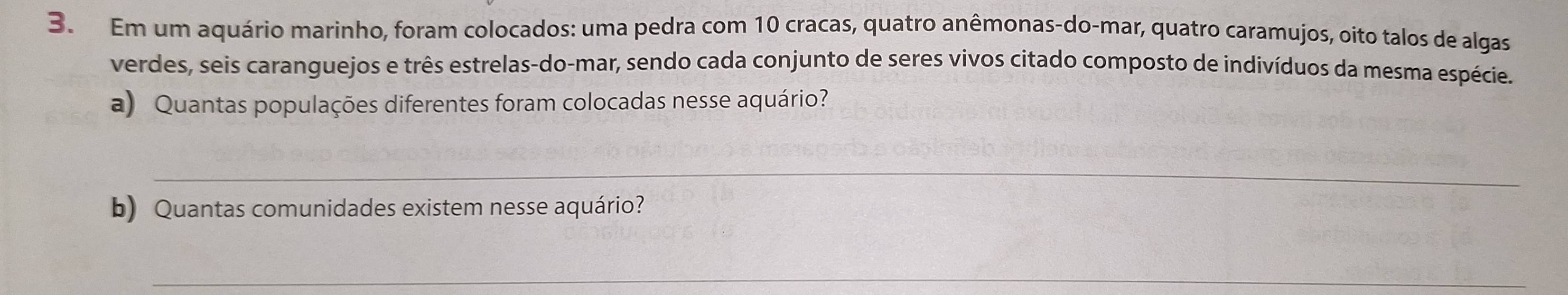 Em um aquário marinho, foram colocados: uma pedra com 10 cracas, quatro anêmonas-do-mar, quatro caramujos, oíto talos de algas 
verdes, seis caranguejos e três estrelas-do-mar, sendo cada conjunto de seres vivos citado composto de indivíduos da mesma espécie. 
a) Quantas populações diferentes foram colocadas nesse aquário? 
_ 
b) Quantas comunidades existem nesse aquário? 
_