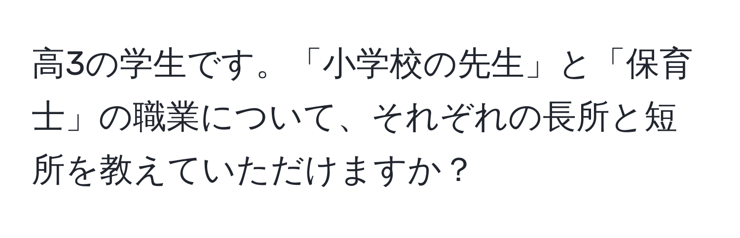 高3の学生です。「小学校の先生」と「保育士」の職業について、それぞれの長所と短所を教えていただけますか？