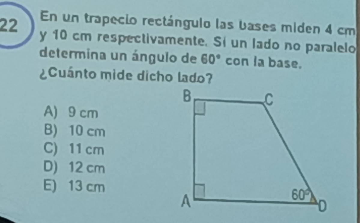 En un trapecio rectángulo las bases miden 4 cm
y 10 cm respectivamente. Si un lado no paralelo
determina un ángulo de 60° con la base.
¿Cuánto mide dicho lado?
A) 9 cm
B) 10 cm
C) 11 cm
D) 12 cm
E) 13 cm