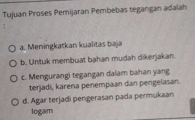 Tujuan Proses Pemijaran Pembebas tegangan adaiah
:
a. Meningkatkan kualitas baja
b. Untuk membuat bạhan mudah dikerjakan.
c. Mengurangi tegangan dalam bahan yang
terjadi, karena penempaan dan pengelasan.
d. Agar terjadi pengerasan pada permukaan
logam